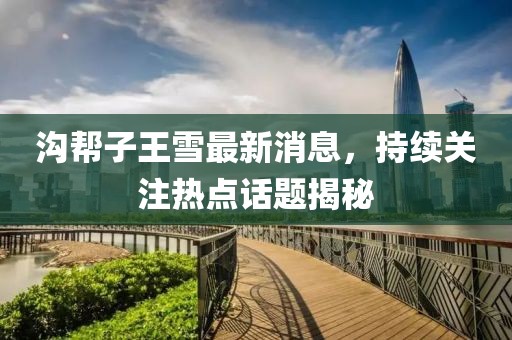 溝幫子王雪最新消息，持續(xù)關注熱點話題揭秘