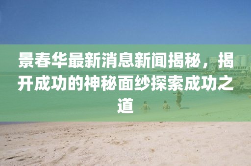 景春華最新消息新聞揭秘，揭開成功的神秘面紗探索成功之道