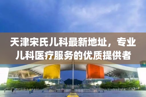 天津宋氏兒科最新地址，專業(yè)兒科醫(yī)療服務(wù)的優(yōu)質(zhì)提供者