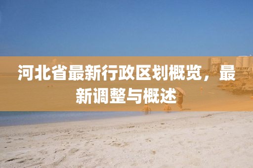 河北省最新行政區(qū)劃概覽，最新調(diào)整與概述