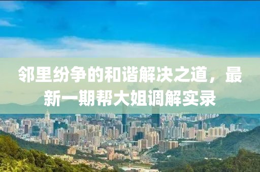 鄰里紛爭的和諧解決之道，最新一期幫大姐調(diào)解實(shí)錄