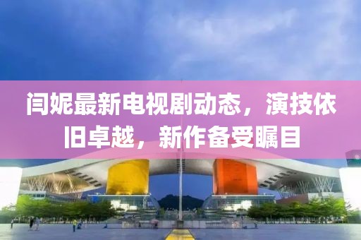 閆妮最新電視劇動態(tài)，演技依舊卓越，新作備受矚目