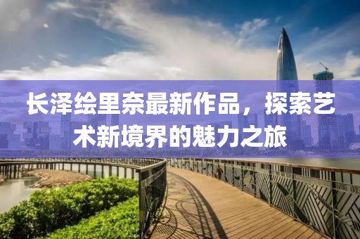 長澤繪里奈最新作品，探索藝術(shù)新境界的魅力之旅