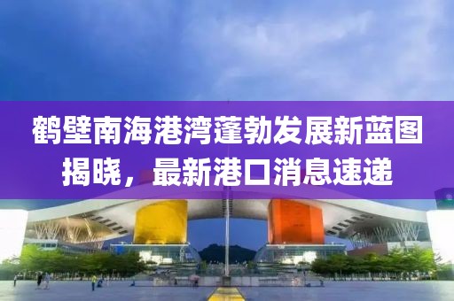 鶴壁南海港灣蓬勃發(fā)展新藍(lán)圖揭曉，最新港口消息速遞