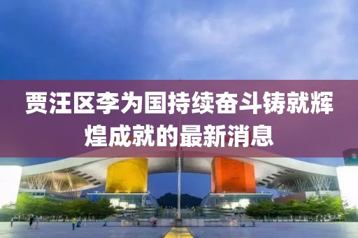 賈汪區(qū)李為國持續(xù)奮斗鑄就輝煌成就的最新消息