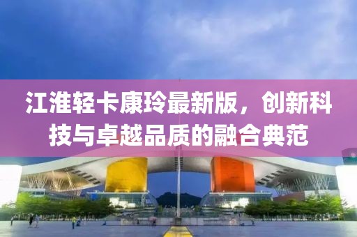 江淮輕卡康玲最新版，創(chuàng)新科技與卓越品質(zhì)的融合典范