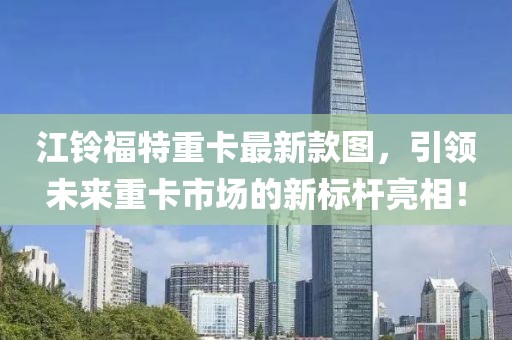 江鈴福特重卡最新款圖，引領(lǐng)未來重卡市場的新標(biāo)桿亮相！