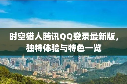 時(shí)空獵人騰訊QQ登錄最新版，獨(dú)特體驗(yàn)與特色一覽