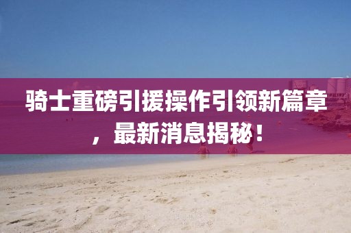 騎士重磅引援操作引領(lǐng)新篇章，最新消息揭秘！