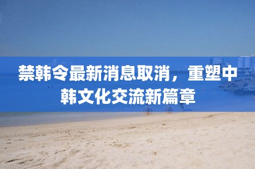 禁韓令最新消息取消，重塑中韓文化交流新篇章