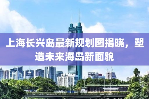 上海長(zhǎng)興島最新規(guī)劃圖揭曉，塑造未來(lái)海島新面貌