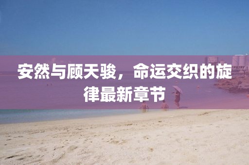 安然與顧天駿，命運(yùn)交織的旋律最新章節(jié)