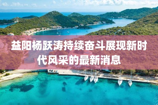 益陽楊躍濤持續(xù)奮斗展現(xiàn)新時(shí)代風(fēng)采的最新消息