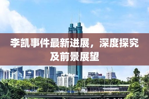 李凱事件最新進展，深度探究及前景展望