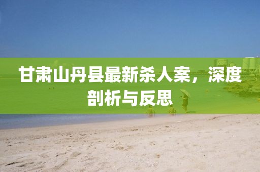 甘肅山丹縣最新殺人案，深度剖析與反思