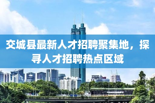 交城縣最新人才招聘聚集地，探尋人才招聘熱點區(qū)域