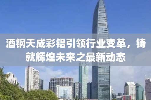 酒鋼天成彩鋁引領(lǐng)行業(yè)變革，鑄就輝煌未來之最新動態(tài)