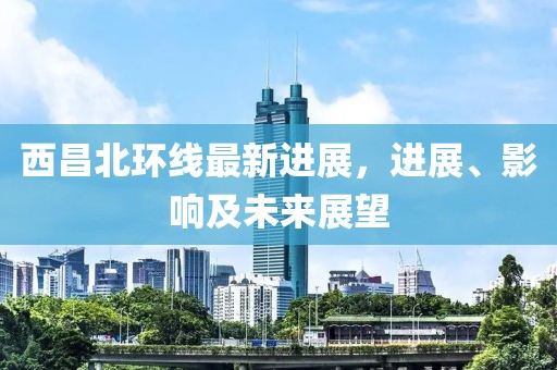 西昌北環(huán)線最新進(jìn)展，進(jìn)展、影響及未來展望