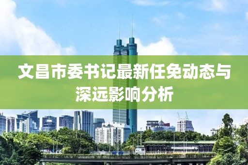 文昌市委書(shū)記最新任免動(dòng)態(tài)與深遠(yuǎn)影響分析