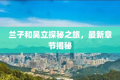 蘭子和吳立探秘之旅，最新章節(jié)揭秘