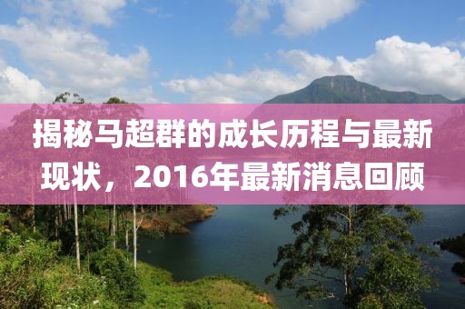 揭秘馬超群的成長歷程與最新現(xiàn)狀，2016年最新消息回顧