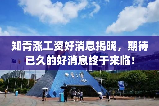 知青漲工資好消息揭曉，期待已久的好消息終于來臨！