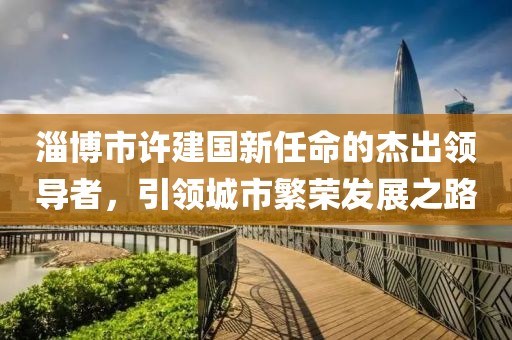 淄博市許建國新任命的杰出領(lǐng)導(dǎo)者，引領(lǐng)城市繁榮發(fā)展之路