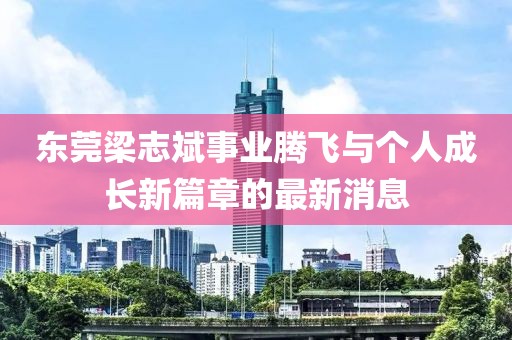 東莞梁志斌事業(yè)騰飛與個(gè)人成長(zhǎng)新篇章的最新消息