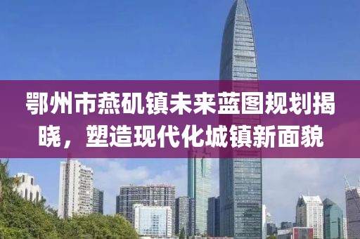 鄂州市燕磯鎮(zhèn)未來藍(lán)圖規(guī)劃揭曉，塑造現(xiàn)代化城鎮(zhèn)新面貌