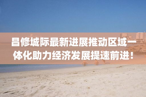昌修城際最新進展推動區(qū)域一體化助力經(jīng)濟發(fā)展提速前進！