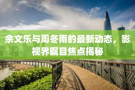 余文樂與周冬雨的最新動態(tài)，影視界矚目焦點揭秘