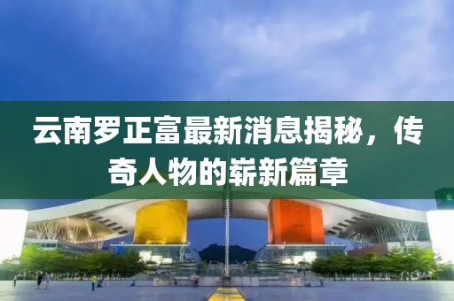 云南羅正富最新消息揭秘，傳奇人物的嶄新篇章