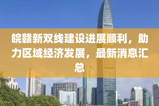 皖贛新雙線建設(shè)進(jìn)展順利，助力區(qū)域經(jīng)濟(jì)發(fā)展，最新消息匯總