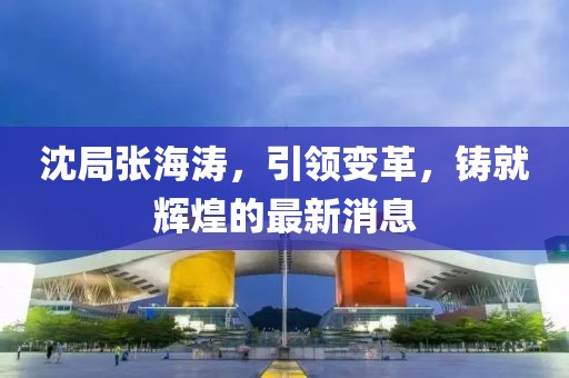 沈局張海濤，引領(lǐng)變革，鑄就輝煌的最新消息