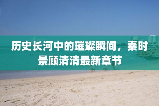歷史長河中的璀璨瞬間，秦時景顧清清最新章節(jié)