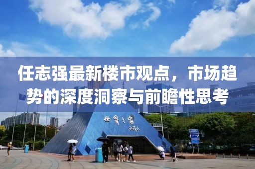 任志強最新樓市觀點，市場趨勢的深度洞察與前瞻性思考