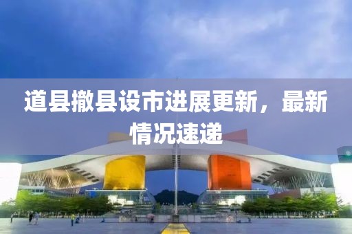 道縣撤縣設(shè)市進(jìn)展更新，最新情況速遞