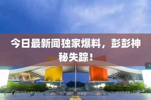 今日最新聞獨家爆料，彭彭神秘失蹤！