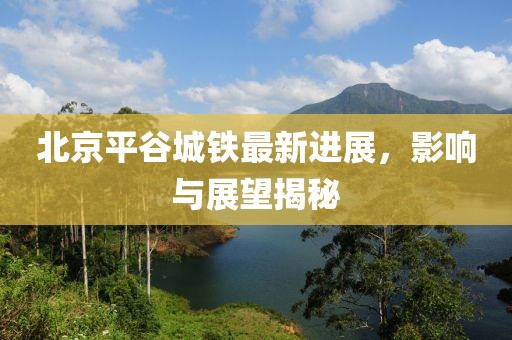 北京平谷城鐵最新進展，影響與展望揭秘