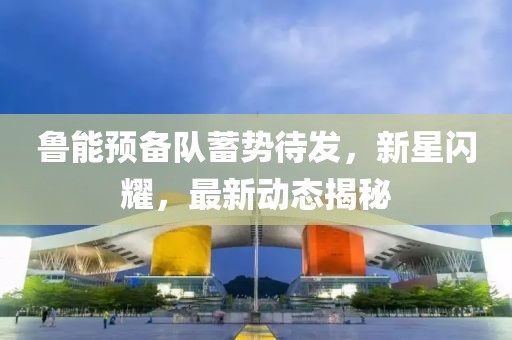 魯能預備隊蓄勢待發(fā)，新星閃耀，最新動態(tài)揭秘