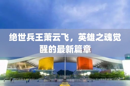 絕世兵王蕭云飛，英雄之魂覺醒的最新篇章