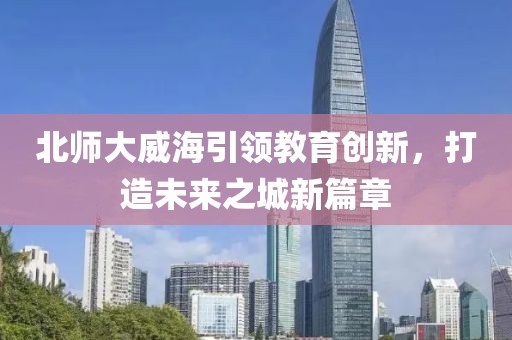 北師大威海引領教育創(chuàng)新，打造未來之城新篇章