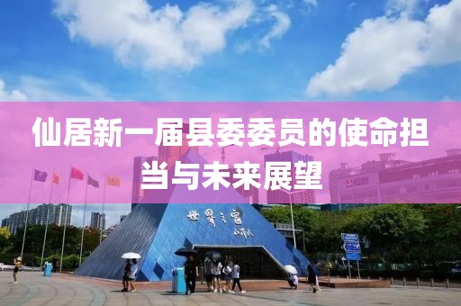 仙居新一屆縣委委員的使命擔(dān)當(dāng)與未來展望
