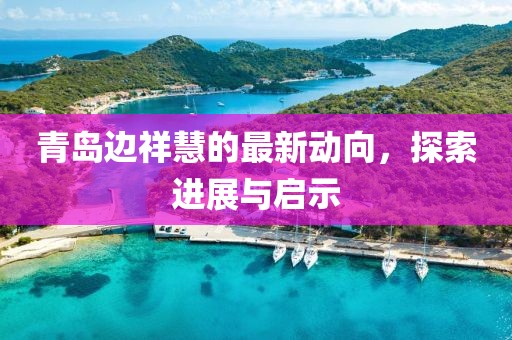 青島邊祥慧的最新動向，探索進展與啟示