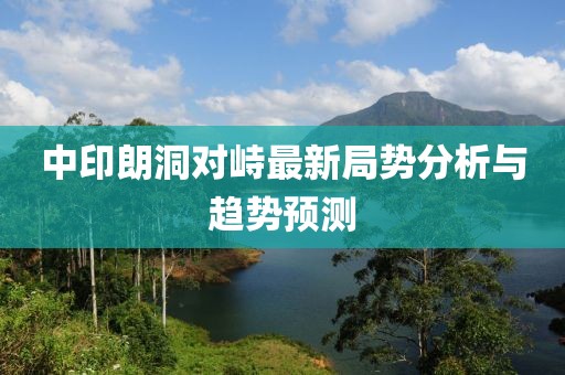 中印朗洞對(duì)峙最新局勢分析與趨勢預(yù)測