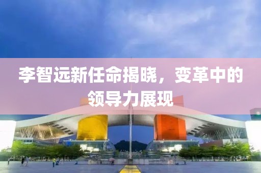 李智遠新任命揭曉，變革中的領導力展現(xiàn)