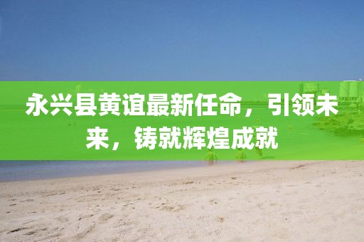 永興縣黃誼最新任命，引領(lǐng)未來，鑄就輝煌成就
