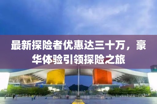 最新探險者優(yōu)惠達(dá)三十萬，豪華體驗引領(lǐng)探險之旅