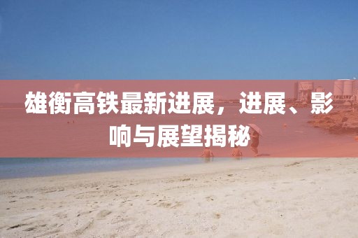 雄衡高鐵最新進展，進展、影響與展望揭秘