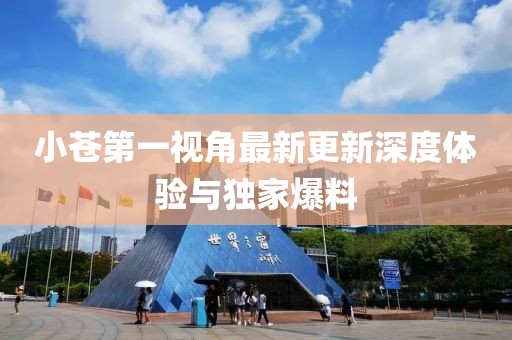 小蒼第一視角最新更新深度體驗與獨家爆料